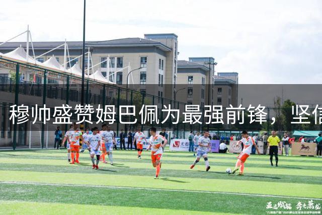 穆帅盛赞姆巴佩为最强前锋，坚信能重回巅峰