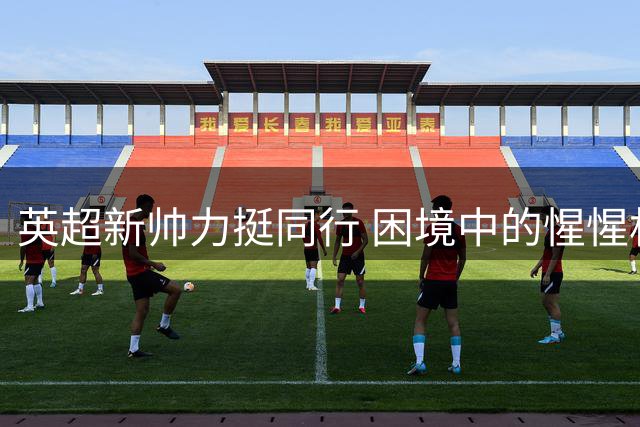 英超新帅力挺同行 困境中的惺惺相惜
